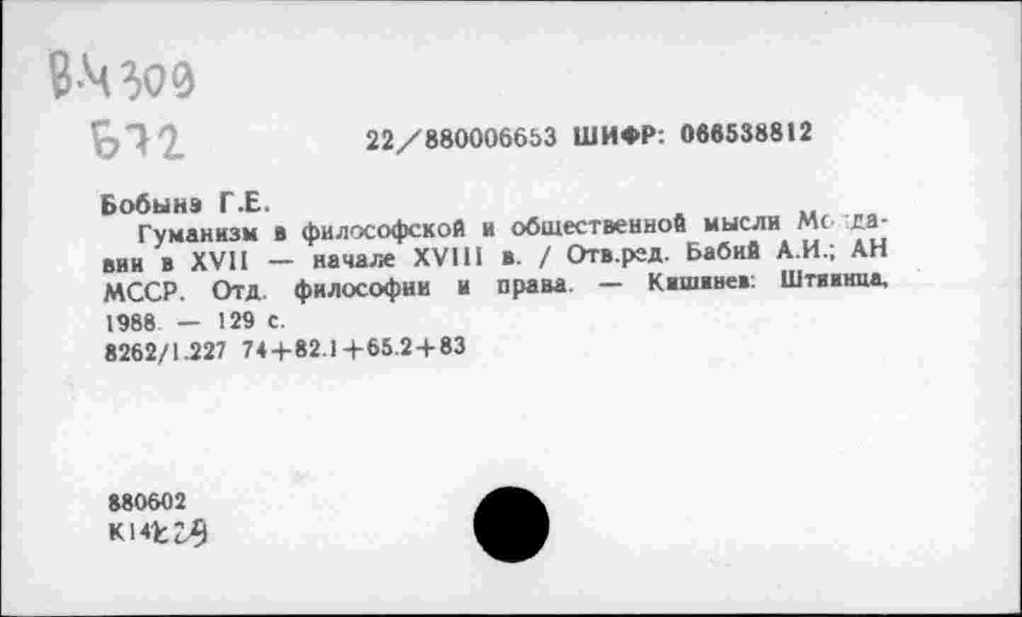 ﻿В Моз
Ы2
22/880006653 ШИФР: 088538812
Бобынэ Г.Е.	„ _
Гуманизм в философской и общественной мысли Мс та-вин в XVII — начале XVIII в. / Отв.ред. Бабий А.И.; АН МССР. Отд. философии и права. — Кашввев: Штиинпа, 1988. — 129 С.
8262/1.227 74+82.14-65.2+83
880602 кмггз